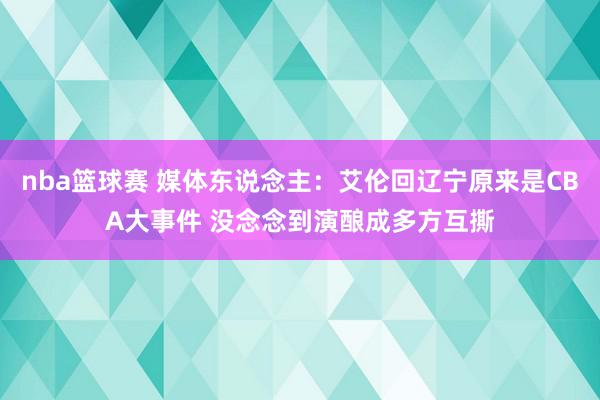 nba篮球赛 媒体东说念主：艾伦回辽宁原来是CBA大事件 没念念到演酿成多方互撕