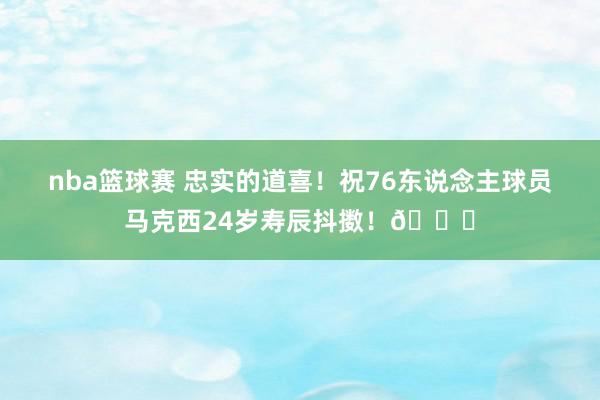 nba篮球赛 忠实的道喜！祝76东说念主球员马克西24岁寿辰抖擞！🎂