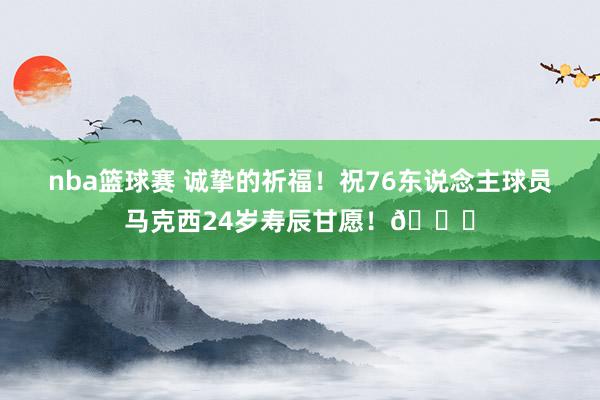 nba篮球赛 诚挚的祈福！祝76东说念主球员马克西24岁寿辰甘愿！🎂