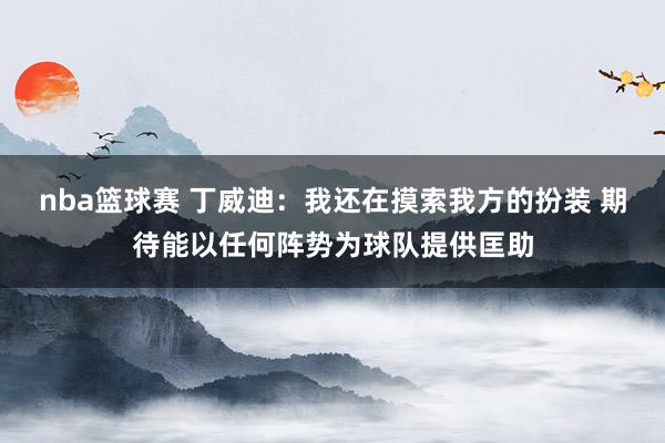 nba篮球赛 丁威迪：我还在摸索我方的扮装 期待能以任何阵势为球队提供匡助