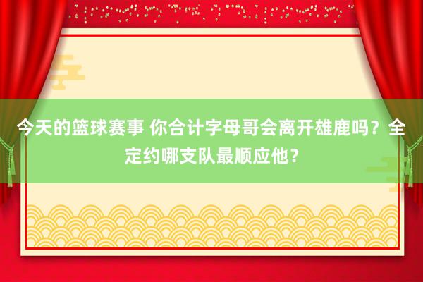 今天的篮球赛事 你合计字母哥会离开雄鹿吗？全定约哪支队最顺应他？