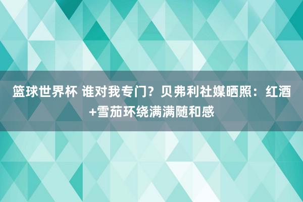 篮球世界杯 谁对我专门？贝弗利社媒晒照：红酒+雪茄环绕满满随和感