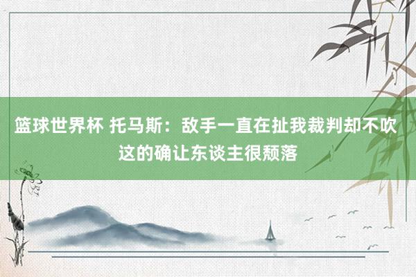 篮球世界杯 托马斯：敌手一直在扯我裁判却不吹 这的确让东谈主很颓落