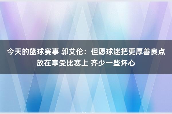 今天的篮球赛事 郭艾伦：但愿球迷把更厚善良点放在享受比赛上 齐少一些坏心