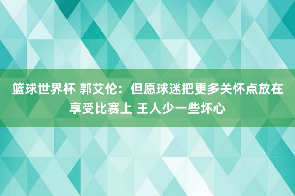 篮球世界杯 郭艾伦：但愿球迷把更多关怀点放在享受比赛上 王人少一些坏心