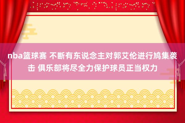 nba篮球赛 不断有东说念主对郭艾伦进行鸠集袭击 俱乐部将尽全力保护球员正当权力