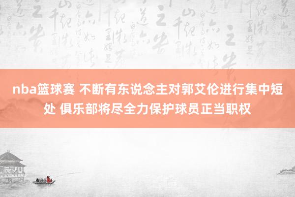 nba篮球赛 不断有东说念主对郭艾伦进行集中短处 俱乐部将尽全力保护球员正当职权