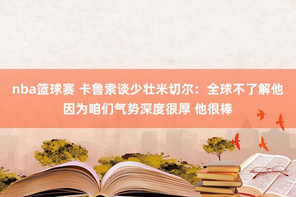 nba篮球赛 卡鲁索谈少壮米切尔：全球不了解他因为咱们气势深度很厚 他很棒