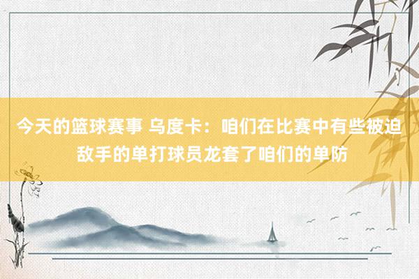 今天的篮球赛事 乌度卡：咱们在比赛中有些被迫 敌手的单打球员龙套了咱们的单防