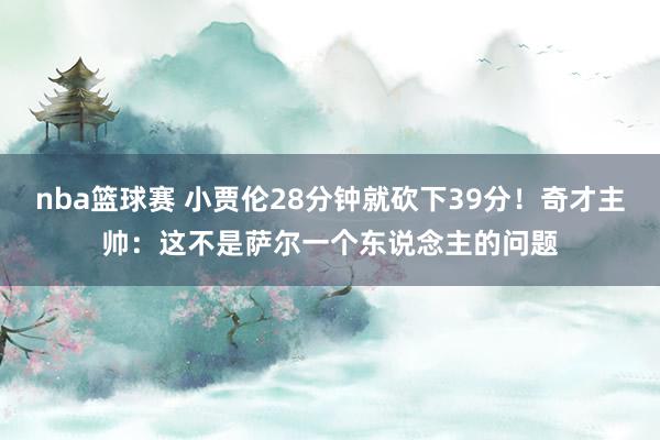 nba篮球赛 小贾伦28分钟就砍下39分！奇才主帅：这不是萨尔一个东说念主的问题