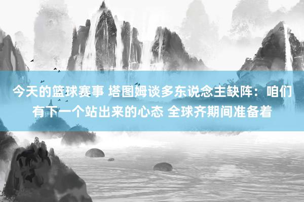 今天的篮球赛事 塔图姆谈多东说念主缺阵：咱们有下一个站出来的心态 全球齐期间准备着