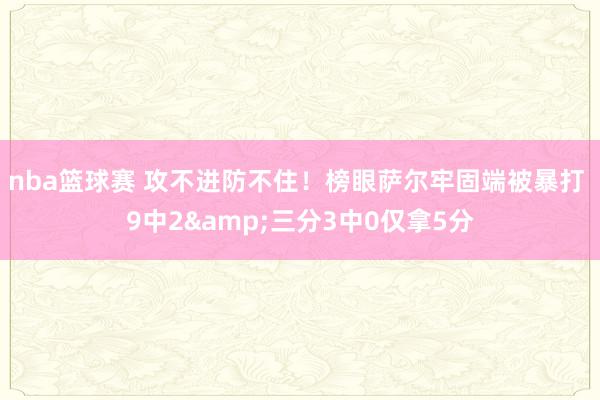 nba篮球赛 攻不进防不住！榜眼萨尔牢固端被暴打 9中2&三分3中0仅拿5分