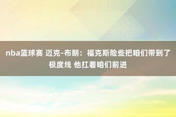 nba篮球赛 迈克-布朗：福克斯险些把咱们带到了极度线 他扛着咱们前进