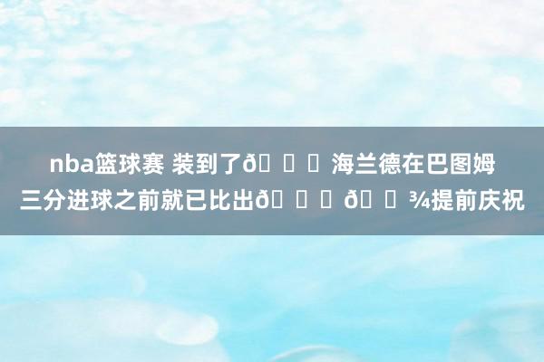 nba篮球赛 装到了😛海兰德在巴图姆三分进球之前就已比出👌🏾提前庆祝