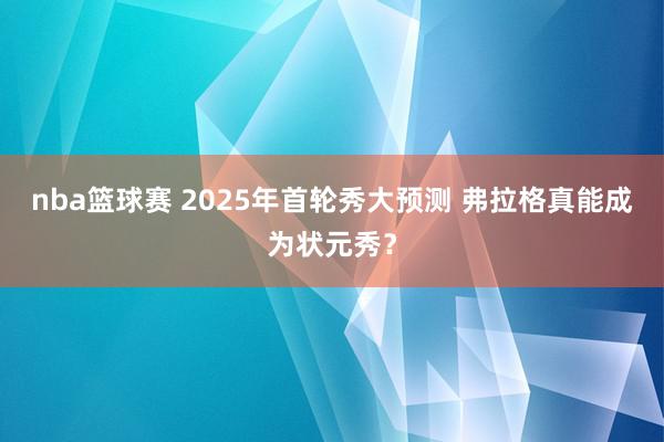 nba篮球赛 2025年首轮秀大预测 弗拉格真能成为状元秀？