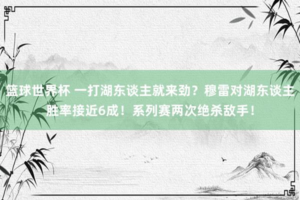 篮球世界杯 一打湖东谈主就来劲？穆雷对湖东谈主胜率接近6成！系列赛两次绝杀敌手！