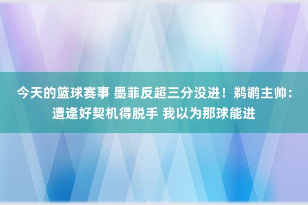 今天的篮球赛事 墨菲反超三分没进！鹈鹕主帅：遭逢好契机得脱手 我以为那球能进