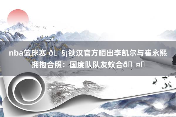 nba篮球赛 🧡铁汉官方晒出李凯尔与崔永熙拥抱合照：国度队队友蚁合🤝