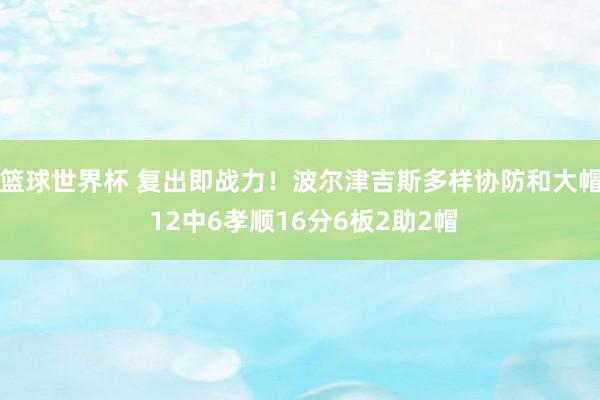 篮球世界杯 复出即战力！波尔津吉斯多样协防和大帽 12中6孝顺16分6板2助2帽