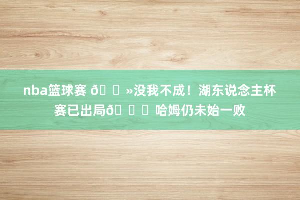 nba篮球赛 👻没我不成！湖东说念主杯赛已出局💀哈姆仍未始一败