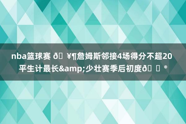 nba篮球赛 🥶詹姆斯邻接4场得分不超20 平生计最长&少壮赛季后初度😮