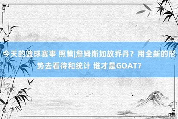 今天的篮球赛事 照管|詹姆斯如故乔丹？用全新的形势去看待和统计 谁才是GOAT？