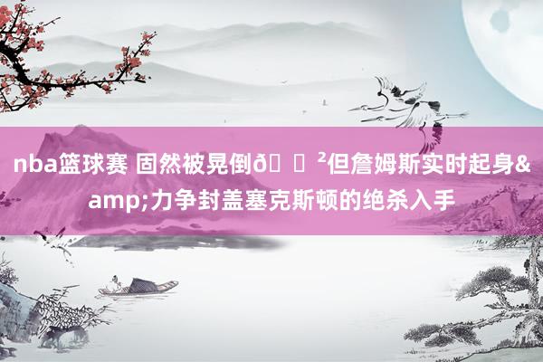 nba篮球赛 固然被晃倒😲但詹姆斯实时起身&力争封盖塞克斯顿的绝杀入手