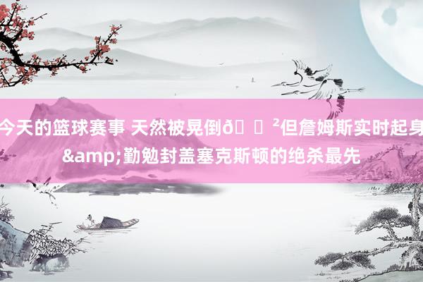 今天的篮球赛事 天然被晃倒😲但詹姆斯实时起身&勤勉封盖塞克斯顿的绝杀最先