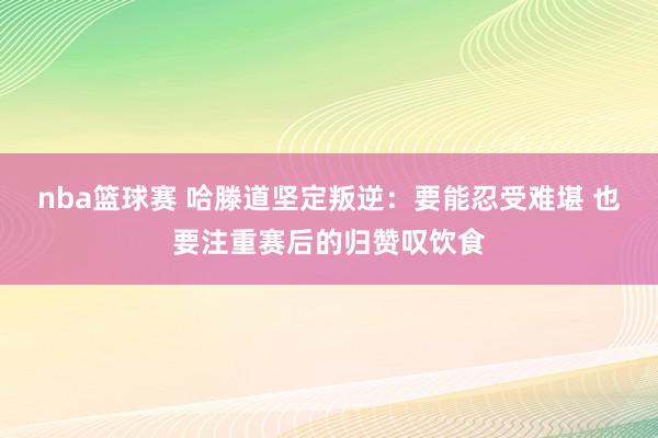 nba篮球赛 哈滕道坚定叛逆：要能忍受难堪 也要注重赛后的归赞叹饮食