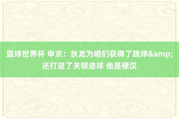 篮球世界杯 申京：狄龙为咱们获得了跳球&还打进了关键进球 他是硬汉