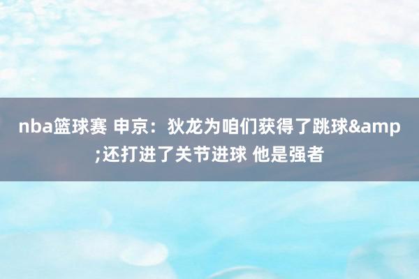 nba篮球赛 申京：狄龙为咱们获得了跳球&还打进了关节进球 他是强者