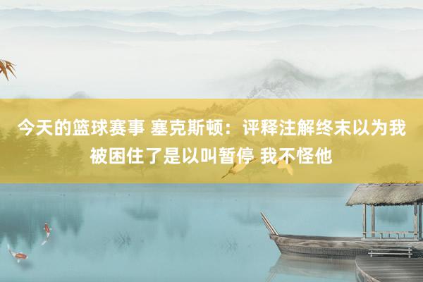 今天的篮球赛事 塞克斯顿：评释注解终末以为我被困住了是以叫暂停 我不怪他