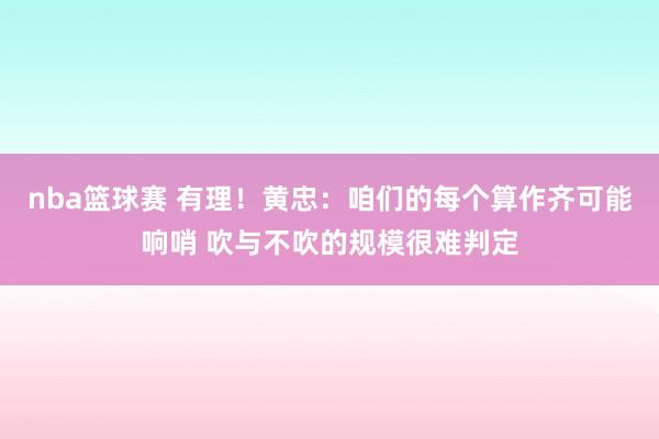 nba篮球赛 有理！黄忠：咱们的每个算作齐可能响哨 吹与不吹的规模很难判定