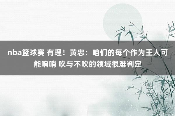 nba篮球赛 有理！黄忠：咱们的每个作为王人可能响哨 吹与不吹的领域很难判定