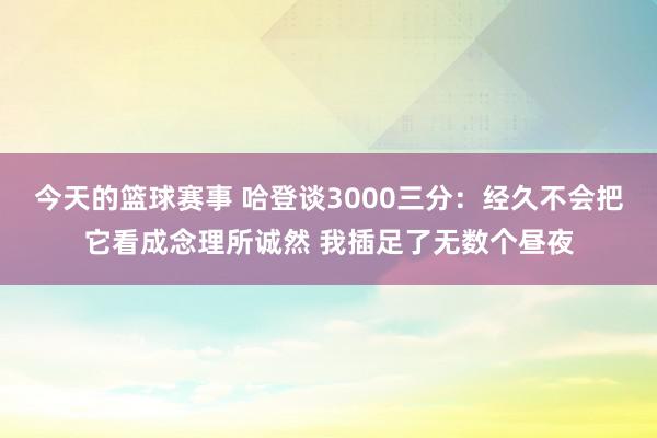 今天的篮球赛事 哈登谈3000三分：经久不会把它看成念理所诚然 我插足了无数个昼夜