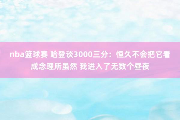 nba篮球赛 哈登谈3000三分：恒久不会把它看成念理所虽然 我进入了无数个昼夜