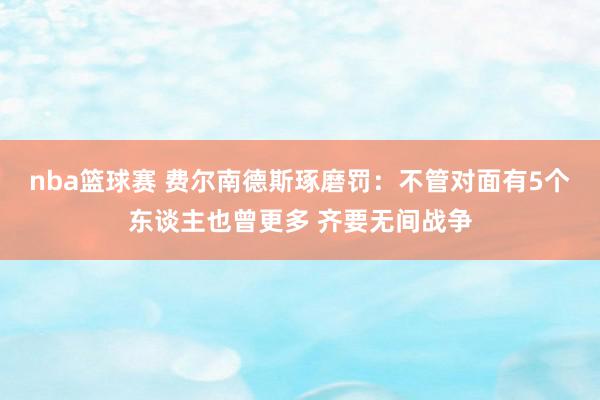 nba篮球赛 费尔南德斯琢磨罚：不管对面有5个东谈主也曾更多 齐要无间战争