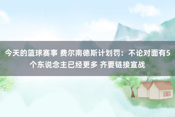 今天的篮球赛事 费尔南德斯计划罚：不论对面有5个东说念主已经更多 齐要链接宣战