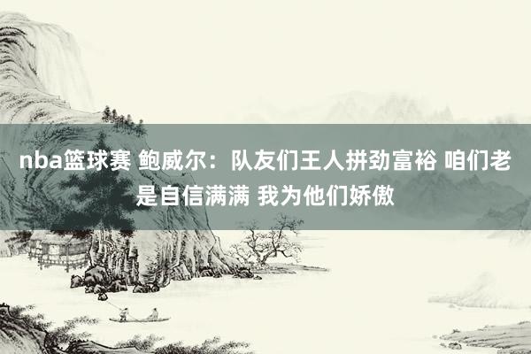 nba篮球赛 鲍威尔：队友们王人拼劲富裕 咱们老是自信满满 我为他们娇傲