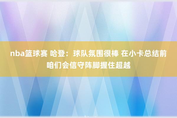 nba篮球赛 哈登：球队氛围很棒 在小卡总结前咱们会信守阵脚握住超越