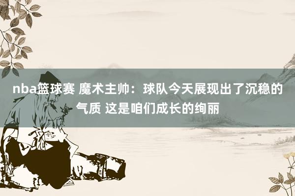 nba篮球赛 魔术主帅：球队今天展现出了沉稳的气质 这是咱们成长的绚丽