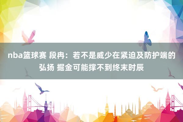 nba篮球赛 段冉：若不是威少在紧迫及防护端的弘扬 掘金可能撑不到终末时辰