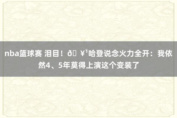 nba篮球赛 泪目！🥹哈登说念火力全开：我依然4、5年莫得上演这个变装了