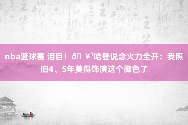 nba篮球赛 泪目！🥹哈登说念火力全开：我照旧4、5年莫得饰演这个脚色了