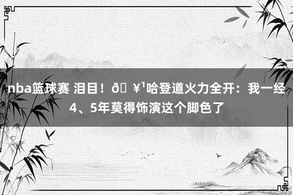 nba篮球赛 泪目！🥹哈登道火力全开：我一经4、5年莫得饰演这个脚色了