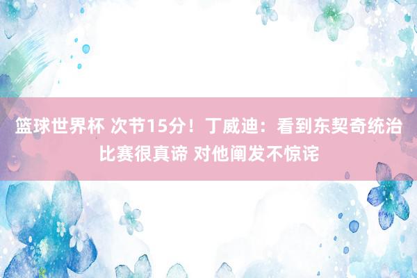 篮球世界杯 次节15分！丁威迪：看到东契奇统治比赛很真谛 对他阐发不惊诧