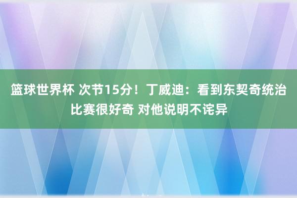 篮球世界杯 次节15分！丁威迪：看到东契奇统治比赛很好奇 对他说明不诧异