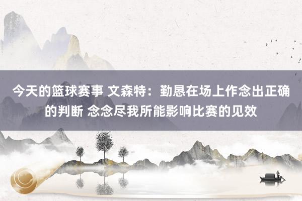 今天的篮球赛事 文森特：勤恳在场上作念出正确的判断 念念尽我所能影响比赛的见效