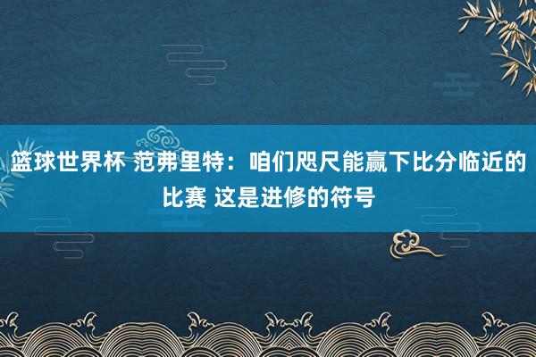 篮球世界杯 范弗里特：咱们咫尺能赢下比分临近的比赛 这是进修的符号