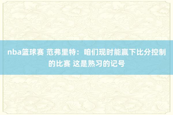 nba篮球赛 范弗里特：咱们现时能赢下比分控制的比赛 这是熟习的记号